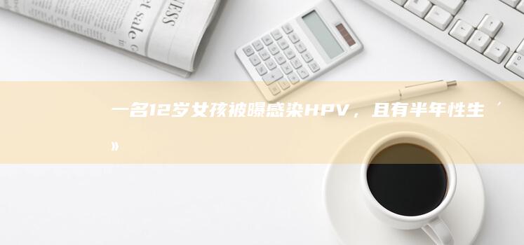 一名 12 岁女孩被曝感染 HPV，且有半年性生活史，警方已介入，具体情况如何？