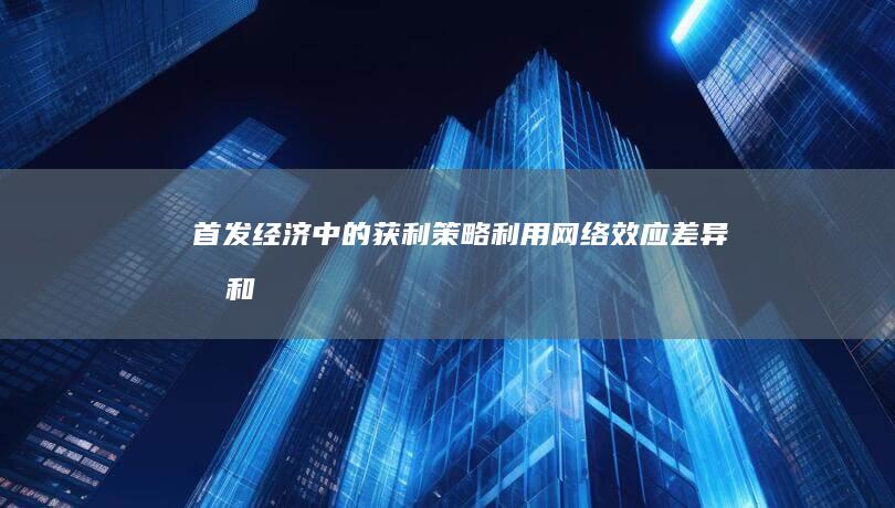 首发经济中的获利策略：利用网络效应、差异化和竞争优势 (首发经济的内涵)