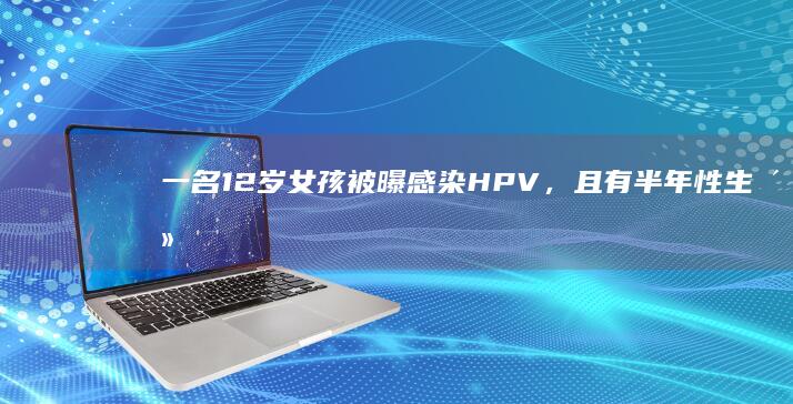 一名 12 岁女孩被曝感染 HPV，且有半年性生活史，警方已介入，具体情况如何？